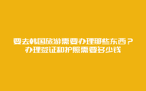 要去韩国旅游需要办理那些东西？办理签证和护照需要多少钱