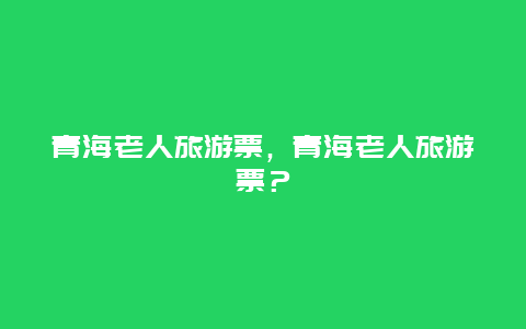 青海老人旅游票，青海老人旅游票？