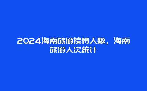 2024海南旅游接待人数，海南旅游人次统计