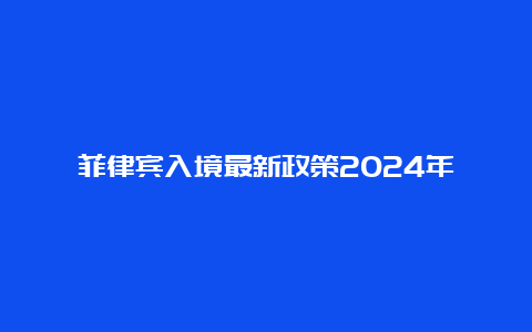 菲律宾入境最新政策2024年