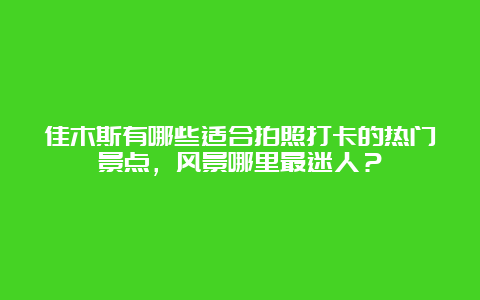 佳木斯有哪些适合拍照打卡的热门景点，风景哪里最迷人？