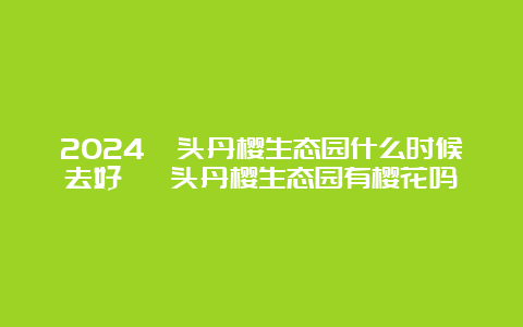 2024汕头丹樱生态园什么时候去好 汕头丹樱生态园有樱花吗