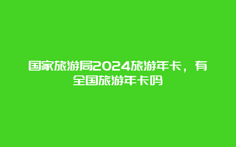 国家旅游局2024旅游年卡，有全国旅游年卡吗