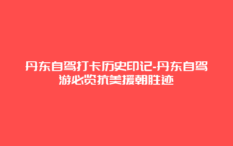 丹东自驾打卡历史印记-丹东自驾游必览抗美援朝胜迹