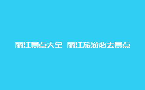 丽江景点大全 丽江旅游必去景点