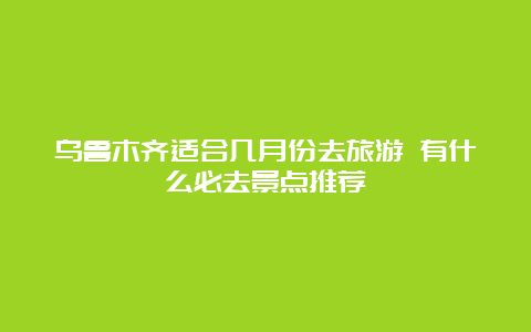 乌鲁木齐适合几月份去旅游 有什么必去景点推荐