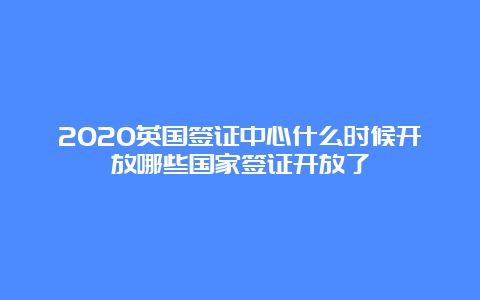 2020英国签证中心什么时候开放哪些国家签证开放了