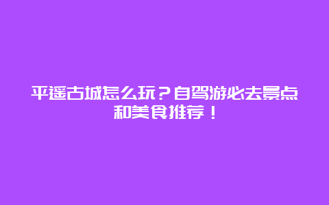 平遥古城怎么玩？自驾游必去景点和美食推荐！