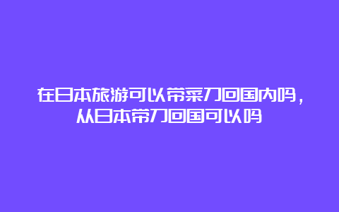 在日本旅游可以带菜刀回国内吗，从日本带刀回国可以吗