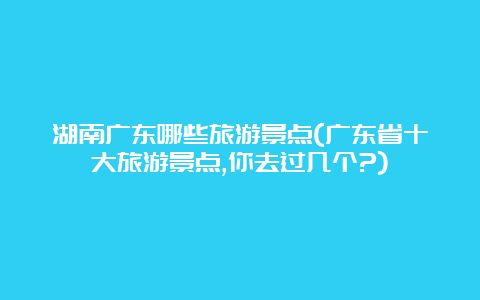 湖南广东哪些旅游景点(广东省十大旅游景点,你去过几个?)