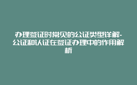 办理签证时常见的公证类型详解-公证和认证在签证办理中的作用解析