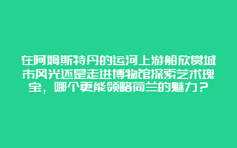 在阿姆斯特丹的运河上游船欣赏城市风光还是走进博物馆探索艺术瑰宝，哪个更能领略荷兰的魅力？