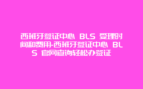 西班牙签证中心 BLS 受理时间和费用-西班牙签证中心 BLS 官网查询轻松办签证