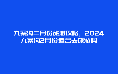 九寨沟二月份旅游攻略，2024九寨沟2月份适合去旅游吗