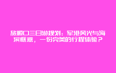 旅顺口三日游规划：军港风光与海滨惬意，一份完美的行程体验？