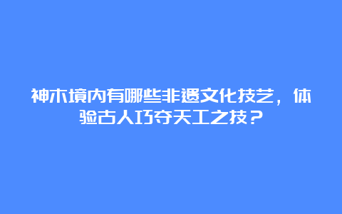 神木境内有哪些非遗文化技艺，体验古人巧夺天工之技？