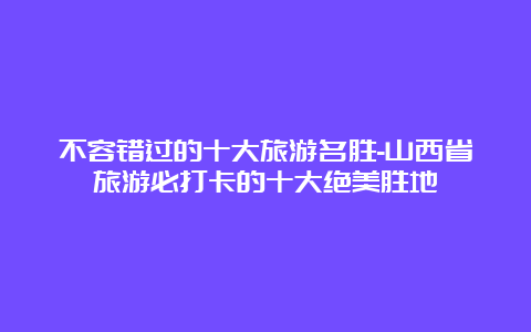 不容错过的十大旅游名胜-山西省旅游必打卡的十大绝美胜地