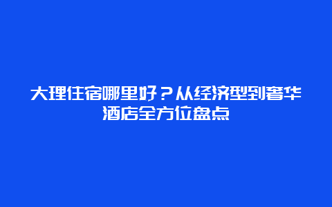 大理住宿哪里好？从经济型到奢华酒店全方位盘点