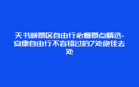 天书峡景区自由行必看景点精选-安康自由行不容错过的7处绝佳去处