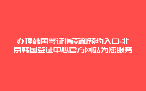 办理韩国签证指南和预约入口-北京韩国签证中心官方网站为您服务