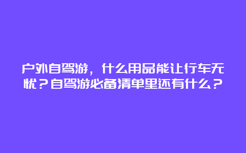 户外自驾游，什么用品能让行车无忧？自驾游必备清单里还有什么？