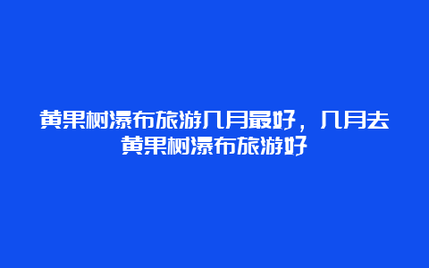 黄果树瀑布旅游几月最好，几月去黄果树瀑布旅游好