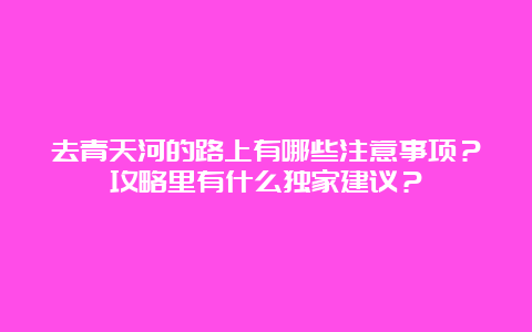 去青天河的路上有哪些注意事项？攻略里有什么独家建议？