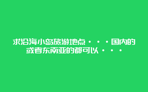 求沿海小岛旅游地点···国内的或者东南亚的都可以···