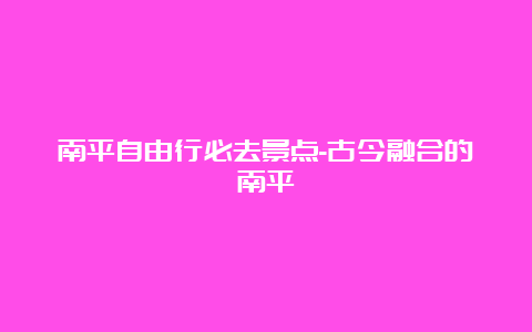 南平自由行必去景点-古今融合的南平