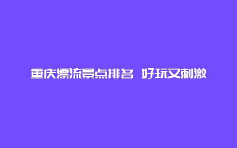 重庆漂流景点排名 好玩又刺激