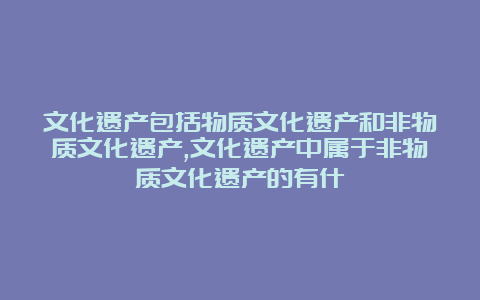 文化遗产包括物质文化遗产和非物质文化遗产,文化遗产中属于非物质文化遗产的有什