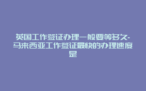 英国工作签证办理一般要等多久-马来西亚工作签证最快的办理速度是