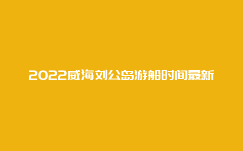 2022威海刘公岛游船时间最新