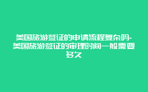 美国旅游签证的申请流程复杂吗-美国旅游签证的审理时间一般需要多久