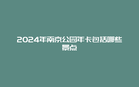 2024年南京公园年卡包括哪些景点