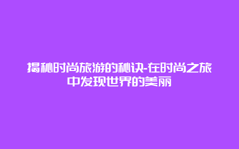 揭秘时尚旅游的秘诀-在时尚之旅中发现世界的美丽