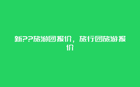 新??旅游团报价，旅行团旅游报价