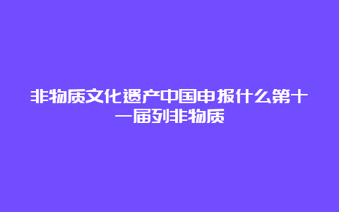 非物质文化遗产中国申报什么第十一届列非物质