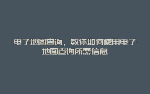 电子地图查询，教你如何使用电子地图查询所需信息