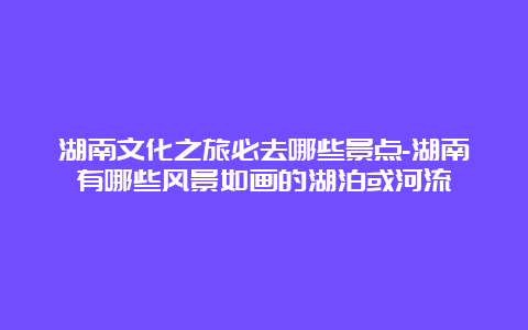 湖南文化之旅必去哪些景点-湖南有哪些风景如画的湖泊或河流