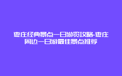 枣庄经典景点一日游览攻略-枣庄周边一日游最佳景点推荐