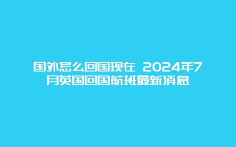 国外怎么回国现在 2024年7月英国回国航班最新消息