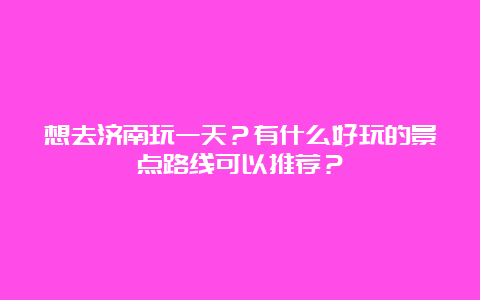 想去济南玩一天？有什么好玩的景点路线可以推荐？