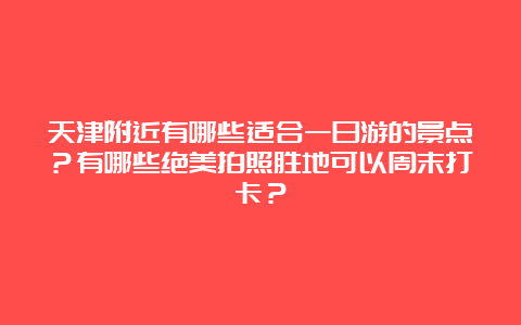 天津附近有哪些适合一日游的景点？有哪些绝美拍照胜地可以周末打卡？