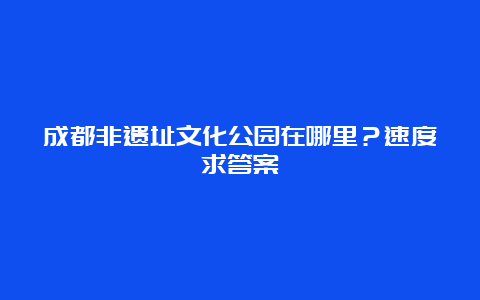 成都非遗址文化公园在哪里？速度求答案