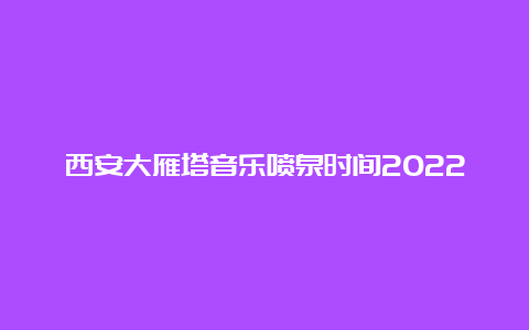 西安大雁塔音乐喷泉时间2022