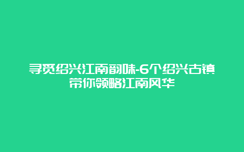 寻觅绍兴江南韵味-6个绍兴古镇带你领略江南风华