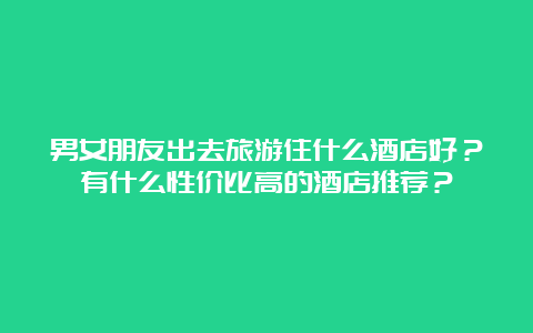 男女朋友出去旅游住什么酒店好？有什么性价比高的酒店推荐？