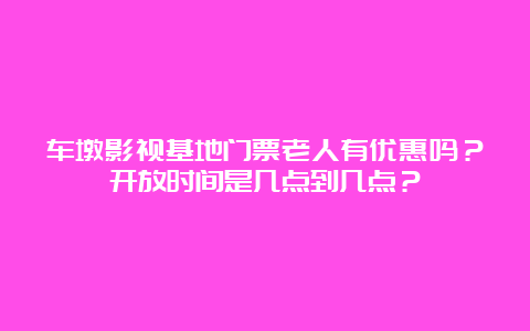 车墩影视基地门票老人有优惠吗？开放时间是几点到几点？