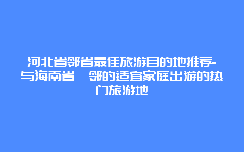 河北省邻省最佳旅游目的地推荐-与海南省毗邻的适宜家庭出游的热门旅游地